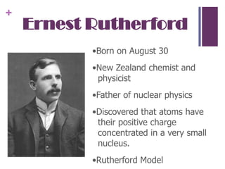 Ernest Rutherford•Born on August 30•New Zealand chemist and physicist •Father of nuclear physics•Discovered that atoms have their positive charge concentrated in a very small nucleus.•Rutherford Model