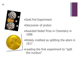 •Gold Foil Experiment•Discoverer of proton•Awarded Nobel Prize in Chemistry in 1908•Widely credited as splitting the atom in 1917•Leading the first experiment to “split the nucleus”
