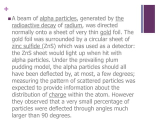A beam of alpha particles, generated by the radioactive decay of radium, was directed normally onto a sheet of very thin gold foil. The gold foil was surrounded by a circular sheet of zinc sulfide (ZnS) which was used as a detector: the ZnS sheet would light up when hit with alpha particles. Under the prevailing plum pudding model, the alpha particles should all have been deflected by, at most, a few degrees; measuring the pattern of scattered particles was expected to provide information about the distribution of charge within the atom. However they observed that a very small percentage of particles were deflected through angles much larger than 90 degrees.