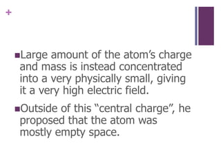 Large amount of the atom’s charge and mass is instead concentrated into a very physically small, giving it a very high electric field.Outside of this “central charge”, he proposed that the atom was mostly empty space.