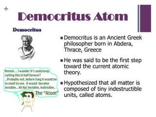 Democritus AtomDemocritus is an Ancient Greek philosopher born in Abdera, Thrace, GreeceHe was said to be the first step toward the current atomic theory.Hypothesized that all matter is composed of tiny indestructible units, called atoms.