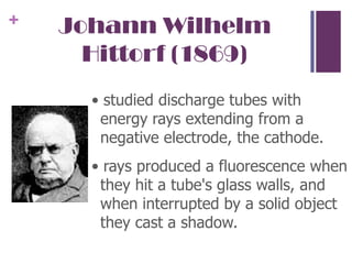 Johann Wilhelm Hittorf (1869)• studied discharge tubes with energy rays extending from a negative electrode, the cathode. • rays produced a fluorescence when they hit a tube's glass walls, and when interrupted by a solid object they cast a shadow. 