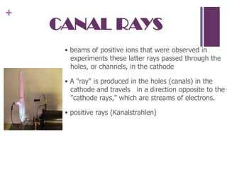 CANAL RAYS• beams of positive ions that were observed in experiments these latter rays passed through the holes, or channels, in the cathode• A "ray" is produced in the holes (canals) in the cathode and travels   in a direction opposite to the  "cathode rays," which are streams of electrons.• positive rays (Kanalstrahlen)