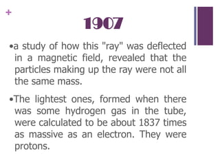 1907•a study of how this "ray" was deflected in a magnetic field, revealed that the particles making up the ray were not all the same mass.•The lightest ones, formed when there was some hydrogen gas in the tube, were calculated to be about 1837 times as massive as an electron. They were protons.