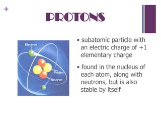 PROTONS• subatomic particle with an electric charge of +1 elementary charge• found in the nucleus of each atom, along with neutrons, but is also stable by itself