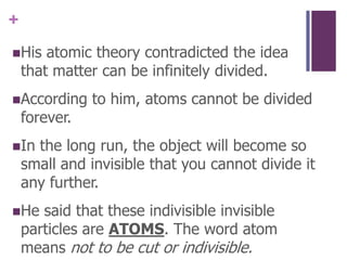 His atomic theory contradicted the idea that matter can be infinitely divided.According to him, atoms cannot be divided forever.  In the long run, the object will become so small and invisible that you cannot divide it any further.He said that these indivisible invisible particles are ATOMS. The word atom means not to be cut or indivisible.
