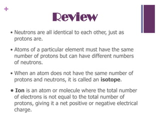 Review• Neutrons are all identical to each other, just as protons are. • Atoms of a particular element must have the same number of protons but can have different numbers of neutrons. • When an atom does not have the same number of protons and neutrons, it is called an isotope.• Ion is an atom or molecule where the total number of electrons is not equal to the total number of protons, giving it a net positive or negative electrical charge.