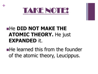 TAKE NOTE!He DID NOT MAKE THE ATOMIC THEORY. He just EXPANDED it. He learned this from the founder of the atomic theory, Leucippus.