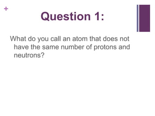 Question 1:What do you call an atom that does not have the same number of protons and neutrons?