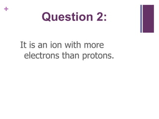 Question 2:It is an ion with more electrons than protons.
