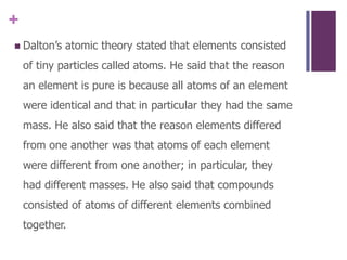 Dalton’s atomic theory stated that elements consisted of tiny particles called atoms. He said that the reason an element is pure is because all atoms of an element were identical and that in particular they had the same mass. He also said that the reason elements differed from one another was that atoms of each element were different from one another; in particular, they had different masses. He also said that compounds consisted of atoms of different elements combined together.