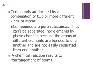 Compounds are formed by a combination of two or more different kinds of atoms.Compounds are pure substances. They can’t be separated into elements by phase changes because the atoms of different elements are bonded to one another and are not easily separated from one another.A chemical reaction results to rearrangement of atoms.