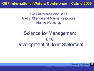 GEF International Waters Conference - Cairns 2009
)
Science for Management
and
Development of Joint Statement
University of Wollongong
Australian National Centre for Ocean Resources and Security
Pre Conference Workshop
Global Change and Marine Resources
Marine Workshop
 