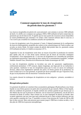 1
Mai 2005
Comment augmenter le taux de récupération
du pétrole dans les gisements ?
Les réserves récupérables de pétrole dit «conventionnel» sont estimées à environ 1000 milliards
de barils. Ce chiffre est à comparer aux quelques 4500 à 5000 milliards de barils restant dans les
gisements qui ont été découverts. Il signifie que les trois quarts des ressources encore disponibles
ne seront probablement pas ramenées à la surface. Elles resteront enfouies dans le sous-sol, si
l’on n’arrive pas à modifier les conditions actuelles de la production.
Le taux de récupération varie d’un gisement à l’autre. Il dépend notamment de la configuration
du réservoir (hétérogénéités, propriétés des roches) et des caractéristiques de l’huile en place, qui
est plus ou moins fluide. En tenant compte du pétrole déjà produit dans les gisements connus
(910 milliards de barils), il s’établit en moyenne à 35 %.
Augmenter le taux de récupération serait donc un moyen d’accroître la production de manière
plus rapide, plus sûr, et sans doute moins onéreuse que de lancer de nouvelles campagnes
d’exploration. «Une augmentation de 1 % du taux de récupération sur l’ensemble des gisements
en exploitation procurerait l’équivalent de deux années de la consommation mondiale», souligne
Nathalie Alazard-Toux, Directeur de la Direction des Etudes économiques de l’IFP.
Le taux de récupération constitue en lui-même une sorte de «gisement» supplémentaire,
extrêmement prometteur. L’IFP consacre, depuis longtemps, une large part de ses recherches à
cette question. Améliorer le taux de récupération passe par la mise en œuvre de techniques
diverses, allant d’une implantation optimale des puits à la bonne gestion de la production sur
toute la durée de la vie d’un gisement, en passant par divers procédés tels que l’injection d’eau,
de gaz ou de polymères afin de maximiser l’extraction du brut.
Les experts classent les techniques de récupération en trois catégories : primaire, secondaire et
tertiaire.
Récupération primaire
Un gisement de pétrole est constitué d'une accumulation géologique d'hydrocarbures sous forme
liquide ou sous forme gazeuse (on parle alors de gisement de gaz naturel). Même à l'état liquide,
dans les conditions du gisement, le liquide contient une certaine quantité de gaz dissous qui va
être libérée dès lors que la pression est abaissée, soit en raison de la production, soit du fait de la
remontée du fluide en surface. Dans certains cas, la zone imprégnée de pétrole est bordée, dans
sa partie supérieure, par une zone (gas-cap) contenant du gaz et, dans sa partie inférieure, par une
zone aquifère contenant de l’eau. L’ensemble se trouve à une pression de l’ordre de 200 ou 400
bars le plus souvent. Mais cette pression peut monter jusqu’à 1000 bars et même au-delà, c’est à
dire plus de 1000 fois la pression atmosphérique.
 