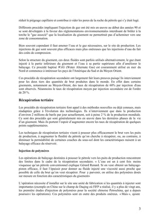 3
réduit le piégeage capillaire et contribue à vider les pores de la roche du pétrole qui s’y était logé.
Différents procédés impliquant l'injection de gaz ont été mis en œuvre au début des années 90 et
se sont développés à la faveur des réglementations environnementales interdisant de brûler à la
torche le "gaz associé" que la localisation du gisement ne permettrait pas d’acheminer vers une
zone de consommation.
Bien souvent cependant il faut amener l’eau et le gaz nécessaires, sur le site de production. Les
injections de gaz sont souvent plus efficaces mais plus onéreuses que les injections d’eau du fait
des coûts de compression.
Selon la structure du gisement, ces deux fluides sont parfois utilisés alternativement, le gaz étant
injecté à la partie inférieure du gisement et l’eau à sa partie supérieure afin d’améliorer le
balayage. Ce procédé baptisé WAG (Water Alternate Gas) est couramment utilisé en mer du
Nord et commence à intéresser les pays de l'Amérique du Sud et du Moyen Orient.
Ces procédés de récupération secondaire ont largement fait leurs preuves puisqu’ils interviennent
pour les deux tiers des quantités de brut produites dans le monde. En effet dans certains
gisements, notamment au Moyen-Orient, des taux de récupération de 60% par injection d'eau
sont observés. Néanmoins le taux de récupération moyen par injection secondaire est de l'ordre
de 20 %.
Récupération tertiaire
Les procédés de récupération tertiaire font appel à des méthodes nouvelles ou déjà connues, mais
réadaptées grâce à l'évolution des technologies. Ils n’interviennent que dans la production
d’environ 2 millions de barils par jour actuellement, soit à peine 2 % de la production mondiale.
Ce sont des procédés qui sont généralement mis en œuvre dans les dernières phases de la vie
d’un gisement. Mais ils portent l’espoir d’augmenter encore les taux de récupération de quelques
points supplémentaires.
Les techniques de récupération tertiaire visent à pousser plus efficacement le brut vers les puits
de production, à augmenter la fluidité du pétrole qu’on cherche à récupérer, ou, au contraire, à
diminuer la perméabilité de certaines couches du sous-sol dont les caractéristiques nuisent à un
balayage efficace du réservoir.
Injection de polymères
Les opérations de balayage destinées à pousser le pétrole vers les puits de production rencontrent
des limites dans le cadre de la récupération secondaire. « L’eau est un à cent fois moins
visqueuse qu’un pétrole conventionnel explique Gérard Renard. Si on veut obtenir un balayage-
piston efficace, il faut l’épaissir pour donner au fluide injecté une viscosité aussi proche que
possible de celle du brut qu’on veut récupérer. Pour y parvenir, on utilise des polymères dosés
sur mesure en fonction des caractéristiques du gisement»
L’opération nécessite d’installer sur le site une unité de fabrication si les quantités à injecter sont
importantes (exemple en Chine sur le champ de Daqing où l'IFP a réalisé, il y a plus de vingt ans,
les première études d'injection de polymères pour la société chinoise Petrochina, qui a depuis
poursuivi les opérations). Ces polymères sont en outre des produits onéreux. « Mais », ajoute
 