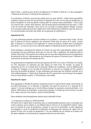 4
Olga Vizika, « quand les prix du brut ont dépassé les 25 dollars le baril on a vu des compagnies
s’intéresser de nouveau à l’utilisation des polymères ».
Ces polymères, d’ailleurs, peuvent être utilisés pour un autre objectif : rendre moins perméables
certaines couches du réservoir qui facilitent la migration de l’eau vers les puits de production, au
point d’empêcher la sortie du pétrole contenu dans les couches moins perméables. « Pour éviter
ces venues d’eau » ajoute Alain Zaitoun, chef de projet Injectivité-Productivité des puits, « l’IFP
a fait un travail très important. Nous avons mis au point un produit baptisé Stargel, constitué
d’un microgel calibré qui peut être adapté pour traiter efficacement différents types de réservoir.
Ce nouveau produit sera testé cette année sur un gisement en exploitation ».
Injection de CO2
« Le gaz carbonique présente un bonne affinité avec le pétrole », commente Olga Vizika. «D’une
part, il diminue les forces capillaires qui retiennent l’huile dans les pores de la roche, d’autre
part, il diminue la viscosité et fait augmenter le volume du pétrole, rendant ainsi la production
plus facile ». La mise en œuvre de ce procédé suppose évidemment de pouvoir disposer de CO2.
Cette technique a notamment été utilisée en Turquie au cours des vingt dernières années à partir
de gisements de gaz carbonique situés dans le sous-sol. Elle a également été employée dans le
sud des Etats-Unis. Elle pourrait être relancée par les nouvelles dispositions prises en application
du protocole de Kyoto, réglementations qui instaurent des quotas d’émissions pour l’industrie et
vont susciter la naissance de marchés du CO2.
Un grand projet de récupération de brut par injection de CO2 est en cours à Weyburn au Canada.
Le CO2 nécessaire est acheminé par pipe depuis les Etats Unis. En Europe, un projet de
réinjection de CO2 est à l'étude dans le gisement offshore de Casablanca, situé en Méditerranée
au large de l’Espagne. Il est envisagé de transformer le réservoir en stockage de CO2 quand il
aura cessé de produire du pétrole. Le gaz carbonique sera fourni par une raffinerie installée sur la
côte méditerranéenne. L’intérêt de la réinjection du CO2 pourrait être aussi d'essayer de récupérer
encore un peu d'huile en place. L’IFP participe à cette étude.
Injection de vapeur
Pour augmenter la fluidité du pétrole, notamment lorsqu’il s’agit de bruts lourds, extra-lourds ou
de sables bitumineux on va chercher à réchauffer une partie du réservoir en y injectant de la
vapeur. C’est une technique qui se révèle efficace lorsque les gisements sont peu profonds. « Au
delà de 1000 mètres de profondeur, on perd trop d’énergie. Le fluide qui arrive en bas n’est plus
de la vapeur mais de l’eau chaude », précise Gérard Renard.
Deux méthodes sont principalement utilisées pour réchauffer le brut :
- Les injections cycliques ou «Huff and Puff»
On injecte de la vapeur dans le gisement, puis on attend pendant plusieurs jours, en pratique une
à deux semaines, que la chaleur se soit diffusée dans le réservoir et ait réchauffé le pétrole. Après
quoi on reprend un cycle de production. Lorsque le sous-sol est perméable, on peut également
accompagner le cycle de production d’opérations de balayages par injection de vapeur afin de
pousser le brut vers les puits de production. C’est une méthode qui est utilisée au Canada avec
des puits implantés à un minimum de cinquante mètres les uns des autres.
 