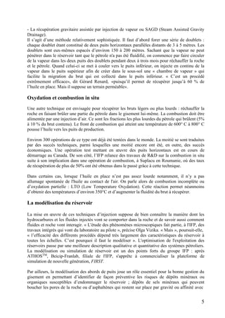 5
- La récupération gravitaire assistée par injection de vapeur ou SAGD (Steam Assisted Gravity
Drainage).
Il s’agit d’une méthode relativement sophistiquée. Il faut d’abord forer une série de doublets :
chaque doublet étant constitué de deux puits horizontaux parallèles distants de 3 à 5 mètres. Les
doublets sont eux-mêmes espacés d’environ 150 à 200 mètres. Sachant que la vapeur ne peut
pénétrer dans le réservoir tant que le pétrole n'a pas été fluidifié, on commence par faire circuler
de la vapeur dans les deux puits des doublets pendant deux à trois mois pour réchauffer la roche
et le pétrole. Quand celui-ci se met à couler vers le puits inférieur, on injecte en continu de la
vapeur dans le puits supérieur afin de créer dans le sous-sol une « chambre de vapeur » qui
facilite la migration du brut qui est collecté dans le puits inférieur. « C’est un procédé
extrêmement efficace», dit Gérard Renard, «puisqu’il permet de récupérer jusqu’à 60 % de
l’huile en place. Mais il suppose un terrain perméable».
Oxydation et combustion in situ
Une autre technique est envisagée pour récupérer les bruts légers ou plus lourds : réchauffer la
roche en faisant brûler une partie du pétrole dans le gisement lui-même. La combustion doit être
alimentée par une injection d’air. Ce sont les fractions les plus lourdes du pétrole qui brûlent (5%
à 10 % du brut contenu). Le front de combustion qui atteint une température de 600° C à 800° C
pousse l’huile vers les puits de production.
Environ 300 opérations de ce type ont déjà été tentées dans le monde. La moitié se sont traduites
par des succès techniques, parmi lesquelles une moitié encore ont été, en outre, des succès
économiques. Une opération test mettant en œuvre des puits horizontaux est en cours de
démarrage au Canada. De son côté, l’IFP relance des travaux de R&D sur la combustion in situ
suite à son implication dans une opération de combustion, à Suplacu en Roumanie, où des taux
de récupération de plus de 50% ont été obtenus dans le passé grâce à cette technique.
Dans certains cas, lorsque l’huile en place n’est pas assez lourde notamment, il n’y a pas
allumage spontanée de l'huile au contact de l'air. On parle alors de combustion incomplète ou
d’oxydation partielle : LTO (Low Temperature Oxydation). Cette réaction permet néanmoins
d’obtenir des températures d’environ 350°C et d’augmenter la fluidité du brut à récupérer.
La modélisation du réservoir
La mise en œuvre de ces techniques d’injection suppose de bien connaître la manière dont les
hydrocarbures et les fluides injectés vont se comporter dans la roche et de savoir aussi comment
fluides et roche vont interagir. « L'étude des phénomènes microscopiques fait partie, à l'IFP, des
travaux intégrés qui vont du laboratoire au pilote », précise Olga Vizika. « Mais », poursuit-elle,
« l’efficacité des différents procédés dépend très largement des caractéristiques du réservoir à
toutes les échelles. C’est pourquoi il faut le modéliser ». L'optimisation de l'exploitation des
réservoirs passe par une meilleure description qualitative et quantitative des systèmes pétroliers.
La modélisation ou simulation de réservoir est un des points forts du groupe IFP : après
ATHOSTM
, Beicip-Franlab, filiale de l'IFP, s'apprête à commercialiser la plateforme de
simulation de nouvelle génération, FIRST.
Par ailleurs, la modélisation des abords de puits joue un rôle essentiel pour la bonne gestion du
gisement en permettant d’identifier de façon préventive les risques de dépôts minéraux ou
organiques susceptibles d’endommager le réservoir ; dépôts de sels minéraux qui peuvent
boucher les pores de la roche ou d’asphaltènes qui restent sur place par gravité ou affinité avec
 