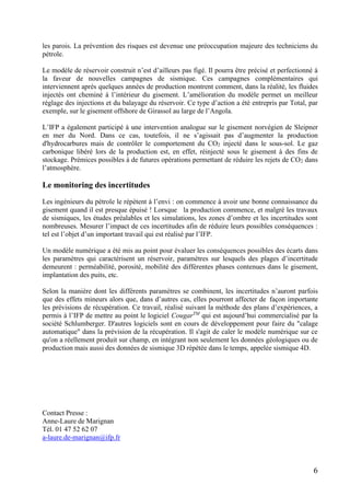 6
les parois. La prévention des risques est devenue une préoccupation majeure des techniciens du
pétrole.
Le modèle de réservoir construit n’est d’ailleurs pas figé. Il pourra être précisé et perfectionné à
la faveur de nouvelles campagnes de sismique. Ces campagnes complémentaires qui
interviennent après quelques années de production montrent comment, dans la réalité, les fluides
injectés ont cheminé à l’intérieur du gisement. L’amélioration du modèle permet un meilleur
réglage des injections et du balayage du réservoir. Ce type d’action a été entrepris par Total, par
exemple, sur le gisement offshore de Girassol au large de l’Angola.
L’IFP a également participé à une intervention analogue sur le gisement norvégien de Sleipner
en mer du Nord. Dans ce cas, toutefois, il ne s’agissait pas d’augmenter la production
d'hydrocarbures mais de contrôler le comportement du CO2 injecté dans le sous-sol. Le gaz
carbonique libéré lors de la production est, en effet, réinjecté sous le gisement à des fins de
stockage. Prémices possibles à de futures opérations permettant de réduire les rejets de CO2 dans
l’atmosphère.
Le monitoring des incertitudes
Les ingénieurs du pétrole le répètent à l’envi : on commence à avoir une bonne connaissance du
gisement quand il est presque épuisé ! Lorsque la production commence, et malgré les travaux
de sismiques, les études préalables et les simulations, les zones d’ombre et les incertitudes sont
nombreuses. Mesurer l’impact de ces incertitudes afin de réduire leurs possibles conséquences :
tel est l’objet d’un important travail qui est réalisé par l’IFP.
Un modèle numérique a été mis au point pour évaluer les conséquences possibles des écarts dans
les paramètres qui caractérisent un réservoir, paramètres sur lesquels des plages d’incertitude
demeurent : perméabilité, porosité, mobilité des différentes phases contenues dans le gisement,
implantation des puits, etc.
Selon la manière dont les différents paramètres se combinent, les incertitudes n’auront parfois
que des effets mineurs alors que, dans d’autres cas, elles pourront affecter de façon importante
les prévisions de récupération. Ce travail, réalisé suivant la méthode des plans d’expériences, a
permis à l’IFP de mettre au point le logiciel CougarTM
qui est aujourd’hui commercialisé par la
société Schlumberger. D'autres logiciels sont en cours de développement pour faire du "calage
automatique" dans la prévision de la récupération. Il s'agit de caler le modèle numérique sur ce
qu'on a réellement produit sur champ, en intégrant non seulement les données géologiques ou de
production mais aussi des données de sismique 3D répétée dans le temps, appelée sismique 4D.
Contact Presse :
Anne-Laure de Marignan
Tél. 01 47 52 62 07
a-laure.de-marignan@ifp.fr
 