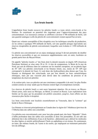 1
Mai 2005
Les bruts lourds
L'appellation bruts lourds recouvre les pétroles lourds s.s (sens strict), extra-lourds et les
bitumes. Ils constituent un potentiel très important pour l’approvisionnement des pays
consommateurs. Les ressources connues se chiffrent à environ 4 700 milliards de barils, soit
une quantité analogue à celle du pétrole dit «conventionnel» restant aujourd’hui en terre.
Quant aux volumes susceptibles d’être récupérés avec les techniques actuelles de production,
on les estime à quelques 950 milliards de barils, soit une quantité presque équivalente aux
réserves récupérables de pétrole conventionnel, lesquelles sont évaluées à 1 050 milliards de
barils.
Ce pétrole non conventionnel est un enjeu stratégique puisqu’il devrait permettre de doubler
les réserves accessibles et que ces ressources supplémentaires sont, en outre, localisées en
grande partie hors du Moyen-Orient.
On appelle "pétroles lourds s.s" des bruts dont la densité mesurée en degrés API (American
Petroleum Institute) se situe entre 20 et 10. A titre de comparaison, le Brent de la mer du
Nord, qui sert de référence dans les cotations sur les marchés européens, est un pétrole léger
de 38° API. Les pétroles extra-lourds et les bitumes titrent, eux, moins de 10° API (qui
correspond à la densité de l'eau). Ce sont donc des hydrocarbures plus denses que l’eau, les
bitumes se distinguant des extra-lourds, non par leur densité ou leurs caractéristiques
chimiques, mais par une viscosité plus élevée dans les conditions de pression et de
température du réservoir pétrolier.
A la couleur près, tous ces pétroles ont une consistance comparable à du miel, les plus fluides
coulant comme un sirop tandis que les bitumes restent figés à la température normale.
Les réserves de pétrole lourd s.s sont assez largement réparties. On en trouve, au Moyen-
Orient certes, mais aussi au Mexique, au Brésil, et surtout en Russie. Leur exploitation reste
limitée car les pays qui les possèdent ont préféré concentrer, jusqu'ici, leurs efforts sur des
ressources plus faciles à récupérer.
Les bruts extra-lourds sont localisés essentiellement au Venezuela, dans la "ceinture" qui
borde le fleuve Orénoque.
Les bitumes se trouvent principalement au Canada dans la région de l’Athabasca (province de
l’Alberta) dans des sables non consolidés.
Ces pétroles non conventionnels sont, pour leur plus grande part, des bruts "dégradés". Situés
à faible profondeur dans des sables non consolidés et donc très perméables, ils ont subi une
altération liée à des infiltrations d’eau et de bactéries ; phénomène qui a détruit les molécules
les plus légères et enrichi artificiellement l’huile en asphaltènes et en résines. Ils contiennent,
en outre, des métaux lourds, de l’azote et du soufre, qui impliquent un traitement particulier
lors du raffinage.
 