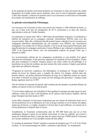 2
Si les quantités de pétrole extra-lourd produites au Venezuela et celles provenant des sables
bitumineux du Canada restent encore modestes, elles sont en train d’augmenter rapidement.
L’IFP, bien entendu, s’intéresse de manière active à ces ressources et intervient sur l'ensemble
de la chaîne, de la production au raffinage.
Le pétrole extra-lourd de l'Orénoque
Les ressources du Venezuela en brut extra-lourd sont estimées à 1300 milliards de barils, ce
qui, sur la base d’un taux de récupération de 20 %, procurerait à ce pays des réserves
équivalentes à celles de l’Arabie Saoudite.
Les gisements se situent entre 700 et 1 000 mètres de profondeur seulement. La production a
d'abord été entreprise par la compagnie nationale vénézuélienne PDVSA mais avec des
moyens limités. Mais elle a réellement décollé quand Caracas a décidé d’ouvrir ses portes aux
compagnies pétrolières internationales qui ont constitué, avec PDVSA, des "associations
stratégiques" (au nombre de 4 à l'heure actuelle). C'est le cas de l'association Petrozuata, dans
laquelle participe la compagnie américaine Conoco-Phillips et qui a démarré sa production en
1998, et de l'association Sincor, avec une participation majeure du groupe Total, qui a
démarré en 2000.
Les investissements réalisés par les compagnies occidentales se sont doublés d’un apport
important de technologie, d’une part pour augmenter les quantités de brut récupérées, d’autre
part pour transporter ce pétrole visqueux jusqu’à une usine côtière de pré-raffinage et le
transformer en un brut de synthèse, qui peut ensuite être traité comme n’importe quel pétrole
léger dans une raffinerie classique.
"S’agissant de réservoirs complexes, très hétérogènes, la technique de "forages dirigés" a
permis de suivre les chenaux pour y installer des drains. Ces forages, réalisés dans des
terrains sableux, ont parfois plusieurs kilomètres de long. Ils se déploient comme les racines
d’un arbre et forment un réseau qui assure une bon drainage des gisements", explique Arjan
Kamp, ingénieur réservoir à l’IFP.
Afin de faciliter la remontée du pétrole, déjà stimulée par des pompes, un produit diluant, du
naphta, est injecté en tête et en fond de puits.
"C’est le même naphta qui sert à fluidifier le brut pendant le transport par pipe jusqu’à la pré-
raffinerie, située sur la côte à 220 kilomètres de là" précise Jean-François Argillier, chef du
projet Transport des bruts lourds à l’IFP.
Avant d'être transporté, le brut passe évidemment par une station de traitement située sur le
site de production où on le débarrasse de l’eau et du gaz contenus et où on rajoute du naphta,
autant que de besoin. Le naphta, récupéré à l’arrivée dans la pré-raffinerie, est ramené sur le
site de production et réinjecté dans le circuit.
Actuellement, le Venezuela commercialise plus de 500 000 barils par jour de ce brut
synthétique fabriqué à partir de son pétrole extra-lourd. Ce brut de synthèse, qui revient à
moins de 10 dollars par baril, n’entre pas dans les quotas fixés par l’OPEP (dont le Venezuela
est l’un des membres) car il est considéré comme du brut raffiné.
Ce système de production "froide" toutefois ne permet de récupérer que 5 % à 10 % de l’huile
en place. "C’est un pourcentage très faible", commente Arjan Kamp. "La récupération
 