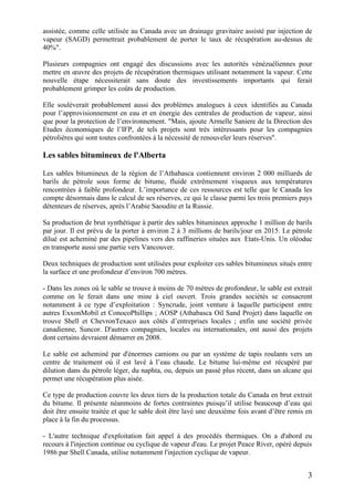 3
assistée, comme celle utilisée au Canada avec un drainage gravitaire assisté par injection de
vapeur (SAGD) permettrait probablement de porter le taux de récupération au-dessus de
40%".
Plusieurs compagnies ont engagé des discussions avec les autorités vénézuéliennes pour
mettre en œuvre des projets de récupération thermiques utilisant notamment la vapeur. Cette
nouvelle étape nécessiterait sans doute des investissements importants qui ferait
probablement grimper les coûts de production.
Elle soulèverait probablement aussi des problèmes analogues à ceux identifiés au Canada
pour l’approvisionnement en eau et en énergie des centrales de production de vapeur, ainsi
que pour la protection de l’environnement. "Mais, ajoute Armelle Saniere de la Direction des
Etudes économiques de l’IFP, de tels projets sont très intéressants pour les compagnies
pétrolières qui sont toutes confrontées à la nécessité de renouveler leurs réserves".
Les sables bitumineux de l'Alberta
Les sables bitumineux de la région de l’Athabasca contiennent environ 2 000 milliards de
barils de pétrole sous forme de bitume, fluide extrêmement visqueux aux températures
rencontrées à faible profondeur. L’importance de ces ressources est telle que le Canada les
compte désormais dans le calcul de ses réserves, ce qui le classe parmi les trois premiers pays
détenteurs de réserves, après l’Arabie Saoudite et la Russie.
Sa production de brut synthétique à partir des sables bitumineux approche 1 million de barils
par jour. Il est prévu de la porter à environ 2 à 3 millions de barils/jour en 2015. Le pétrole
dilué est acheminé par des pipelines vers des raffineries situées aux Etats-Unis. Un oléoduc
en transporte aussi une partie vers Vancouver.
Deux techniques de production sont utilisées pour exploiter ces sables bitumineux situés entre
la surface et une profondeur d’environ 700 mètres.
- Dans les zones où le sable se trouve à moins de 70 mètres de profondeur, le sable est extrait
comme on le ferait dans une mine à ciel ouvert. Trois grandes sociétés se consacrent
notamment à ce type d’exploitation : Syncrude, joint venture à laquelle participent entre
autres ExxonMobil et ConocoPhillips ; AOSP (Athabasca Oil Sand Projet) dans laquelle on
trouve Shell et ChevronTexaco aux côtés d’entreprises locales ; enfin une société privée
canadienne, Suncor. D'autres compagnies, locales ou internationales, ont aussi des projets
dont certains devraient démarrer en 2008.
Le sable est acheminé par d'énormes camions ou par un système de tapis roulants vers un
centre de traitement où il est lavé à l’eau chaude. Le bitume lui-même est récupéré par
dilution dans du pétrole léger, du naphta, ou, depuis un passé plus récent, dans un alcane qui
permet une récupération plus aisée.
Ce type de production couvre les deux tiers de la production totale du Canada en brut extrait
du bitume. Il présente néanmoins de fortes contraintes puisqu’il utilise beaucoup d’eau qui
doit être ensuite traitée et que le sable doit être lavé une deuxième fois avant d’être remis en
place à la fin du processus.
- L'autre technique d'exploitation fait appel à des procédés thermiques. On a d'abord eu
recours à l'injection continue ou cyclique de vapeur d'eau. Le projet Peace River, opéré depuis
1986 par Shell Canada, utilise notamment l'injection cyclique de vapeur.
 