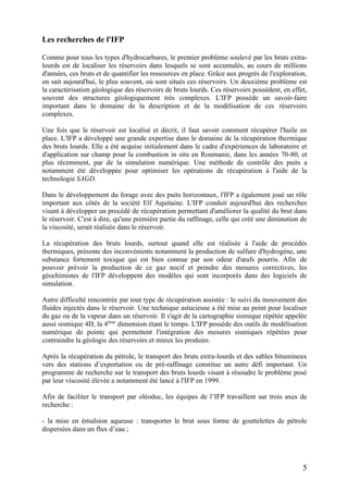 5
Les recherches de l'IFP
Comme pour tous les types d'hydrocarbures, le premier problème soulevé par les bruts extra-
lourds est de localiser les réservoirs dans lesquels se sont accumulés, au cours de millions
d'années, ces bruts et de quantifier les ressources en place. Grâce aux progrès de l'exploration,
on sait aujourd'hui, le plus souvent, où sont situés ces réservoirs. Un deuxième problème est
la caractérisation géologique des réservoirs de bruts lourds. Ces réservoirs possèdent, en effet,
souvent des structures géologiquement très complexes. L'IFP possède un savoir-faire
important dans le domaine de la description et de la modélisation de ces réservoirs
complexes.
Une fois que le réservoir est localisé et décrit, il faut savoir comment récupérer l'huile en
place. L'IFP a développé une grande expertise dans le domaine de la récupération thermique
des bruts lourds. Elle a été acquise initialement dans le cadre d'expériences de laboratoire et
d'application sur champ pour la combustion in situ en Roumanie, dans les années 70-80, et
plus récemment, par de la simulation numérique. Une méthode de contrôle des puits a
notamment été développée pour optimiser les opérations de récupération à l'aide de la
technologie SAGD.
Dans le développement du forage avec des puits horizontaux, l'IFP a également joué un rôle
important aux côtés de la société Elf Aquitaine. L'IFP conduit aujourd'hui des recherches
visant à développer un procédé de récupération permettant d'améliorer la qualité du brut dans
le réservoir. C'est à dire, qu'une première partie du raffinage, celle qui créé une diminution de
la viscosité, serait réalisée dans le réservoir.
La récupération des bruts lourds, surtout quand elle est réalisée à l'aide de procédés
thermiques, présente des inconvénients notamment la production de sulfure d'hydrogène, une
substance fortement toxique qui est bien connue par son odeur d'œufs pourris. Afin de
pouvoir prévoir la production de ce gaz nocif et prendre des mesures correctives, les
géochimistes de l'IFP développent des modèles qui sont incorporés dans des logiciels de
simulation.
Autre difficulté rencontrée par tout type de récupération assistée : le suivi du mouvement des
fluides injectés dans le réservoir. Une technique astucieuse a été mise au point pour localiser
du gaz ou de la vapeur dans un réservoir. Il s'agit de la cartographie sismique répétée appelée
aussi sismique 4D, la 4ème
dimension étant le temps. L'IFP possède des outils de modélisation
numérique de pointe qui permettent l'intégration des mesures sismiques répétées pour
contraindre la géologie des réservoirs et mieux les produire.
Après la récupération du pétrole, le transport des bruts extra-lourds et des sables bitumineux
vers des stations d’exportation ou de pré-raffinage constitue un autre défi important. Un
programme de recherche sur le transport des bruts lourds visant à résoudre le problème posé
par leur viscosité élevée a notamment été lancé à l'IFP en 1999.
Afin de faciliter le transport par oléoduc, les équipes de l’IFP travaillent sur trois axes de
recherche :
- la mise en émulsion aqueuse : transporter le brut sous forme de gouttelettes de pétrole
dispersées dans un flux d’eau ;
 