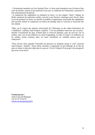 6
- l’écoulement annulaire ou Core Annular Flow. Le brut serait transporté sous la forme d’une
sorte de boudin, entouré d’une pellicule d’eau qui, en réduisant les frottements, assurerait le
bon acheminement du pétrole ;
- la suspension des asphaltènes ou transport en slurry. Le mot anglais "slurry" indique un
fluide contenant des particules solides, souvent à une fraction volumique assez élevée. Dans
le cas du transport en slurry, on cherche à modifier l’organisation structurelle des asphaltènes
afin qu’elles restent en suspension au milieu du mélange dont la viscosité se trouverait dès
lors réduite.
"Mais, qu’il s’agisse des pétroles extra-lourds de l’Orénoque ou des sables bitumineux de
l’Athabasca", explique Jean-François Argillier, "c’est un problème transverse qui est posé :
faciliter l’écoulement du brut, d’abord dans le réservoir pétrolier, puis du sous-sol vers la
surface, puis vers la pré-raffinerie ou unité d’upgrading, et enfin, le traiter à la raffinerie où
les métaux lourds contenus dans ces bruts constituent un véritable poison pour les
catalyseurs".
"Nous devons donc regarder l'ensemble du parcours en intégrant amont et aval", poursuit
Jean-François. Argillier. "Nous allons chercher à rapprocher le pré-raffinage de la tête de
puits et même à intervenir déjà dans le sous-sol. Tel est l’objectif d’un projet, très prospectif,
que nous avons lancé".
Contact presse :
Anne-Laure de Marignan
Tél. 01 47 52 62 07
a-laure.de-marignan@ifp.fr
 