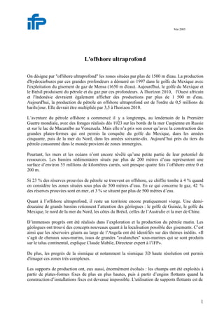 1
Mai 2005
L'offshore ultraprofond
On désigne par "offshore ultraprofond" les zones situées par plus de 1500 m d'eau. La production
d'hydrocarbures par ces grandes profondeurs a démarré en 1997 dans le golfe du Mexique avec
l'exploitation du gisement de gaz de Mensa (1650 m d'eau). Aujourd'hui, le golfe du Mexique et
le Brésil produisent du pétrole et du gaz par ces profondeurs. A l'horizon 2010, l'Ouest africain
et l'Indonésie devraient également afficher des productions par plus de 1 500 m d'eau.
Aujourd'hui, la production de pétrole en offshore ultraprofond est de l'ordre de 0,5 millions de
barils/jour. Elle devrait être multipliée par 3,5 à l'horizon 2010.
L’aventure du pétrole offshore a commencé il y a longtemps, au lendemain de la Première
Guerre mondiale, avec des forages réalisés dès 1923 sur les bords de la mer Caspienne en Russie
et sur le lac de Macaraïbo au Venezuela. Mais elle n’a pris son essor qu’avec la construction des
grandes plates-formes qui ont permis la conquête du golfe du Mexique, dans les années
cinquante, puis de la mer du Nord, dans les années soixante-dix. Aujourd’hui près du tiers du
pétrole consommé dans le monde provient de zones immergées.
Pourtant, les mers et les océans n’ont encore révélé qu’une petite partie de leur potentiel de
ressources. Les bassins sédimentaires situés par plus de 200 mètres d’eau représentent une
surface d’environ 55 millions de kilomètres carrés, soit presque quatre fois l’offshore entre 0 et
200 m.
Si 23 % des réserves prouvées de pétrole se trouvent en offshore, ce chiffre tombe à 4 % quand
on considère les zones situées sous plus de 500 mètres d’eau. En ce qui concerne le gaz, 42 %
des réserves prouvées sont en mer, et 3 % se situent par plus de 500 mètres d’eau.
Quant à l’offshore ultraprofond, il reste un territoire encore pratiquement vierge. Une demi-
douzaine de grands bassins retiennent l’attention des géologues : le golfe de Guinée, le golfe du
Mexique, le nord de la mer du Nord, les côtes du Brésil, celles de l’Australie et la mer de Chine.
D’immenses progrès ont été réalisés dans l’exploration et la production du pétrole marin. Les
géologues ont trouvé des concepts nouveaux quant à la localisation possible des gisements. C’est
ainsi que les réservoirs géants au large de l’Angola ont été identifiés sur des thèmes inédits. «Il
s’agit de chenaux sous-marins, issus de grandes "avalanches" sous-marines qui se sont produits
sur le talus continental, explique Claude Mabile, Directeur expert à l’IFP».
De plus, les progrès de la sismique et notamment la sismique 3D haute résolution ont permis
d'imager ces zones très complexes.
Les supports de production ont, eux aussi, énormément évolués : les champs ont été exploités à
partir de plates-formes fixes de plus en plus hautes, puis à partir d’engins flottants quand la
construction d’installations fixes est devenue impossible. L'utilisation de supports flottants est de
 