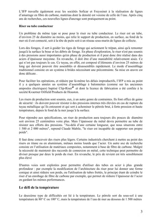 3
L’IFP travaille également avec les sociétés Soficar et Freyssinet à la réalisation de lignes
d’amarrage en fibre de carbone, matériau dont la densité est voisine de celle de l’eau. Après cinq
ans de recherches, ces nouvelles lignes d'ancrage sont pratiquement au point.
Riser ou tube conducteur
Un problème du même type se pose pour le riser ou tube conducteur. Le riser est un tube,
d’environ 25 de diamètre au moins, qui relie le support de production, en surface, au fond de la
mer où il est connecté, soit à la tête de puits soit à un réseau sous-marin de lignes de collecte.
Lors des forages, il sert à guider les tiges de forage qui actionnent le trépan, ainsi qu'à remonter
jusqu'à la surface la boue et les débris de forage. En phase d'exploration, le riser n'est pas soumis
à des pressions aussi importantes qu'en phase de production et il peut donc être réalisé dans des
aciers d’épaisseur moyenne. En revanche, il doit être d’une maniabilité relativement aisée. Ce
qui n’est pas toujours le cas. Ce tuyau, en effet, est composé d’éléments d’environ 25 mètres de
long qui doivent pouvoir être assemblés et désassemblés rapidement. Le mode d’assemblage
traditionnel consiste en un système à brides nécessitant une précontrainte. Sa mise en œuvre est
donc délicate .
Pour faciliter les opérations, et réduire par là-même les délais improductifs, l’IFP a mis au point
il y a quelques années un système d’assemblage à baïonnettes (comme sur les anciennes
ampoules électriques) baptisé Clip-Riser®
et dont la licence de fabrication a été confiée à la
société Kvaerner Oilfield Products de Houston.
Les risers de production sont soumis, eux, à un autre genre de contraintes. Ils font office de gaine
de sécurité : ils doivent pouvoir résister à des pressions internes très élevées en cas de rupture du
tuyau métallique qu’ils entourent et qui sert à acheminer le pétrole brut, à forte pression et haute
température, depuis le fond de la mer jusqu’à la surface.
Pour répondre aux spécifications, un riser de production aura toujours dix pouces de diamètre
soit environ 25 centimètres voire plus. Mais l’épaisseur du métal devra permettre au tube de
résister aux efforts des pressions. "Au-delà d’une certaine longueur, que nous situerons entre
1 500 et 2 000 mètres", reprend Claude Mabile, "le riser est incapable de supporter son propre
poids".
Il faut donc concevoir des risers plus légers. Certains industriels cherchent à mettre au point des
risers en titane ou en aluminium, métaux moins lourds que l’acier. Un autre axe de recherche
consiste en l’utilisation de matériaux composites, notamment à base de fibre de carbone. Malgré
la nécessité de maintenir des raccords de connexion en métal, cette technique peut permettre de
diviser presque par deux le poids du riser. En revanche, le prix de revient est très sensiblement
plus élevé
D'autres voies sont explorées pour permettre d'utiliser des tubes en acier à plus grande
profondeur : par exemple la modification de l’architecture du riser pour lui donner une forme
conique et ainsi réduire son poids, ou l'utilisation de tubes frettés, le principe étant de ceindre le
riser d’un enrobage de fibre de carbone par exemple, qui permet de réduire l’épaisseur de l’acier
en gardant les mêmes performances.
Le défi de la température
Le deuxième type de difficultés est lié à la température. Le pétrole sort du sous-sol à une
température de 80° C ou 100° C, mais la température de l’eau de mer au dessous de 1 500 mètres
 