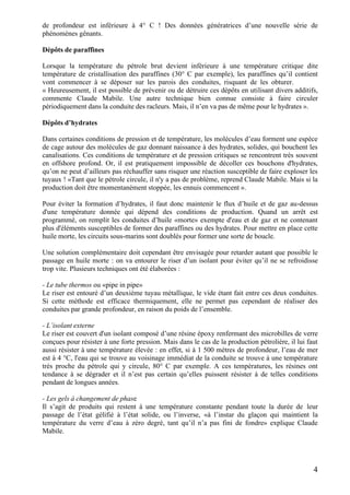 4
de profondeur est inférieure à 4° C ! Des données génératrices d’une nouvelle série de
phénomènes gênants.
Dépôts de paraffines
Lorsque la température du pétrole brut devient inférieure à une température critique dite
température de cristallisation des paraffines (30° C par exemple), les paraffines qu’il contient
vont commencer à se déposer sur les parois des conduites, risquant de les obturer.
« Heureusement, il est possible de prévenir ou de détruire ces dépôts en utilisant divers additifs,
commente Claude Mabile. Une autre technique bien connue consiste à faire circuler
périodiquement dans la conduite des racleurs. Mais, il n’en va pas de même pour le hydrates ».
Dépôts d’hydrates
Dans certaines conditions de pression et de température, les molécules d’eau forment une espèce
de cage autour des molécules de gaz donnant naissance à des hydrates, solides, qui bouchent les
canalisations. Ces conditions de température et de pression critiques se rencontrent très souvent
en offshore profond. Or, il est pratiquement impossible de décoller ces bouchons d'hydrates,
qu’on ne peut d’ailleurs pas réchauffer sans risquer une réaction susceptible de faire exploser les
tuyaux ! «Tant que le pétrole circule, il n'y a pas de problème, reprend Claude Mabile. Mais si la
production doit être momentanément stoppée, les ennuis commencent ».
Pour éviter la formation d’hydrates, il faut donc maintenir le flux d’huile et de gaz au-dessus
d'une température donnée qui dépend des conditions de production. Quand un arrêt est
programmé, on remplit les conduites d’huile «morte» exempte d'eau et de gaz et ne contenant
plus d'éléments susceptibles de former des paraffines ou des hydrates. Pour mettre en place cette
huile morte, les circuits sous-marins sont doublés pour former une sorte de boucle.
Une solution complémentaire doit cependant être envisagée pour retarder autant que possible le
passage en huile morte : on va entourer le riser d’un isolant pour éviter qu’il ne se refroidisse
trop vite. Plusieurs techniques ont été élaborées :
- Le tube thermos ou «pipe in pipe»
Le riser est entouré d’un deuxième tuyau métallique, le vide étant fait entre ces deux conduites.
Si cette méthode est efficace thermiquement, elle ne permet pas cependant de réaliser des
conduites par grande profondeur, en raison du poids de l’ensemble.
- L’isolant externe
Le riser est couvert d'un isolant composé d’une résine époxy renfermant des microbilles de verre
conçues pour résister à une forte pression. Mais dans le cas de la production pétrolière, il lui faut
aussi résister à une température élevée : en effet, si à 1 500 mètres de profondeur, l’eau de mer
est à 4 °C, l'eau qui se trouve au voisinage immédiat de la conduite se trouve à une température
très proche du pétrole qui y circule, 80° C par exemple. A ces températures, les résines ont
tendance à se dégrader et il n’est pas certain qu’elles puissent résister à de telles conditions
pendant de longues années.
- Les gels à changement de phase
Il s’agit de produits qui restent à une température constante pendant toute la durée de leur
passage de l’état gélifié à l’état solide, ou l’inverse, «à l’instar du glaçon qui maintient la
température du verre d’eau à zéro degré, tant qu’il n’a pas fini de fondre» explique Claude
Mabile.
 
