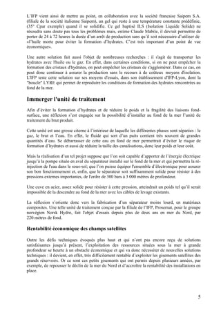 5
L’IFP vient ainsi de mettre au point, en collaboration avec la société francaise Saipem S.A.
(filiale de la société italienne Saipem), un gel qui reste à une température constante prédéfinie,
(35° Cpar exemple) quand il se solidifie. Ce gel baptisé ILS (Isolation Liquide Solide) ne
résoudra sans doute pas tous les problèmes mais, estime Claude Mabile, il devrait permettre de
porter de 24 à 72 heures la durée d’un arrêt de production sans qu’il soit nécessaire d’utiliser de
«l’huile morte pour éviter la formation d’hydrates. C’est très important d’un point de vue
économique».
Une autre solution fait aussi l'objet de nombreuses recherches : il s'agit de transporter les
hydrates avec l'huile ou le gaz. En effet, dans certaines conditions, si on ne peut empêcher la
formation des cristaux d'hydrates, on peut empêcher les cristaux de s'agglomérer. Dans ce cas, on
peut donc continuer à assurer la production sans le recours à de coûteux moyens d'isolation.
L'IFP teste cette solution sur ses moyens d'essais, dans son établissement d'IFP-Lyon, dont la
"boucle" LYRE qui permet de reproduire les conditions de formation des hydrates rencontrées au
fond de la mer.
Immerger l'unité de traitement
Afin d’éviter la formation d’hydrates et de réduire le poids et la fragilité des liaisons fond-
surface, une réflexion s’est engagée sur la possibilité d’installer au fond de la mer l’unité de
traitement du brut produit.
Cette unité est une grosse citerne à l’intérieur de laquelle les différentes phases sont séparées : le
gaz, le brut et l’eau. En effet, le fluide qui sort d’un puits contient très souvent de grandes
quantités d’eau. Se débarrasser de cette eau en fond de mer permettrait d’éviter le risque de
formation d’hydrates et aussi de réduire la taille des canalisations, donc leur poids et leur coût.
Mais la réalisation d’un tel projet suppose que l’on soit capable d’apporter de l’énergie électrique
jusqu’à la pompe située en aval du séparateur installé sur le fond de la mer et qui permettra la ré-
injection de l'eau dans le sous-sol; que l’on puisse équiper l'ensemble d’électronique pour assurer
son bon fonctionnement et, enfin, que le séparateur soit suffisamment solide pour résister à des
pressions externes importantes, de l'ordre de 300 bars à 3 000 mètres de profondeur.
Une cuve en acier, assez solide pour résister à cette pression, atteindrait un poids tel qu’il serait
impossible de la descendre au fond de la mer avec les câbles de levage existants.
La réflexion s’oriente donc vers la fabrication d’un séparateur moins lourd, en matériaux
composites. Une telle unité de traitement conçue par la filiale de l’IFP, Prosernat, pour le groupe
norvégien Norsk Hydro, fait l'objet d'essais depuis plus de deux ans en mer du Nord, par
220 mètres de fond.
Rentabilité économique des champs satellites
Outre les défis techniques évoqués plus haut et qui n’ont pas encore reçu de solutions
satisfaisantes jusqu’à présent, l’exploitation des ressources situées sous la mer à grande
profondeur se heurte à un obstacle économique et qui va donc nécessiter de nouvelles solutions
techniques : il devient, en effet, très difficilement rentable d’exploiter les gisements satellites des
grands réservoirs. Or ce sont ces petits gisements qui ont permis depuis plusieurs années, par
exemple, de repousser le déclin de la mer du Nord et d’accroître la rentabilité des installations en
place.
 