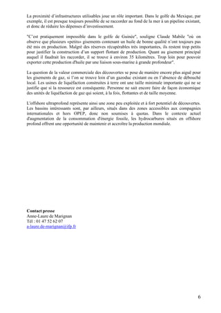 6
La proximité d’infrastructures utilisables joue un rôle important. Dans le golfe du Mexique, par
exemple, il est presque toujours possible de se raccorder au fond de la mer à un pipeline existant,
et donc de réduire les dépenses d’investissement.
"C’est pratiquement impossible dans le golfe de Guinée", souligne Claude Mabile "où on
observe que plusieurs «petits» gisements contenant un huile de bonne qualité n’ont toujours pas
été mis en production. Malgré des réserves récupérables très importantes, ils restent trop petits
pour justifier la construction d’un support flottant de production. Quant au gisement principal
auquel il faudrait les raccorder, il se trouve à environ 35 kilomètres. Trop loin pour pouvoir
exporter cette production d'huile par une liaison sous-marine à grande profondeur".
La question de la valeur commerciale des découvertes se pose de manière encore plus aiguë pour
les gisements de gaz, si l’on se trouve loin d’un gazoduc existant ou en l’absence de débouché
local. Les usines de liquéfaction construites à terre ont une taille minimale importante qui ne se
justifie que si la ressource est conséquente. Personne ne sait encore faire de façon économique
des unités de liquéfaction de gaz qui soient, à la fois, flottantes et de taille moyenne.
L'offshore ultraprofond représente ainsi une zone peu exploitée et à fort potentiel de découvertes.
Les bassins intéressants sont, par ailleurs, situés dans des zones accessibles aux compagnies
internationales et hors OPEP, donc non soumises à quotas. Dans le contexte actuel
d'augmentation de la consommation d'énergie fossile, les hydrocarbures situés en offshore
profond offrent une opportunité de maintenir et accroître la production mondiale.
Contact presse
Anne-Laure de Marignan
Tél : 01 47 52 62 07
a-laure.de-marignan@ifp.fr
 