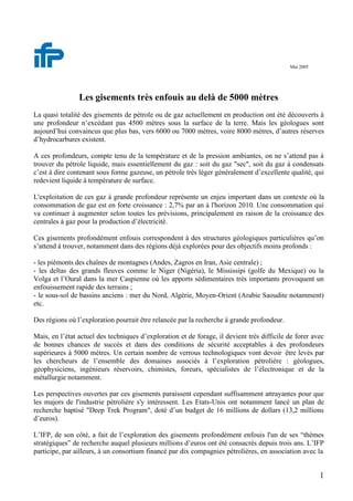 1
Mai 2005
Les gisements très enfouis au delà de 5000 mètres
La quasi totalité des gisements de pétrole ou de gaz actuellement en production ont été découverts à
une profondeur n’excédant pas 4500 mètres sous la surface de la terre. Mais les géologues sont
aujourd’hui convaincus que plus bas, vers 6000 ou 7000 mètres, voire 8000 mètres, d’autres réserves
d’hydrocarbures existent.
A ces profondeurs, compte tenu de la température et de la pression ambiantes, on ne s’attend pas à
trouver du pétrole liquide, mais essentiellement du gaz : soit du gaz "sec", soit du gaz à condensats
c’est à dire contenant sous forme gazeuse, un pétrole très léger généralement d’excellente qualité, qui
redevient liquide à température de surface.
L'exploitation de ces gaz à grande profondeur représente un enjeu important dans un contexte où la
consommation de gaz est en forte croissance : 2,7% par an à l'horizon 2010. Une consommation qui
va continuer à augmenter selon toutes les prévisions, principalement en raison de la croissance des
centrales à gaz pour la production d’électricité.
Ces gisements profondément enfouis correspondent à des structures géologiques particulières qu’on
s’attend à trouver, notamment dans des régions déjà explorées pour des objectifs moins profonds :
- les piémonts des chaînes de montagnes (Andes, Zagros en Iran, Asie centrale) ;
- les deltas des grands fleuves comme le Niger (Nigéria), le Mississipi (golfe du Mexique) ou la
Volga et l’Oural dans la mer Caspienne où les apports sédimentaires très importants provoquent un
enfouissement rapide des terrains ;
- le sous-sol de bassins anciens : mer du Nord, Algérie, Moyen-Orient (Arabie Saoudite notamment)
etc.
Des régions où l’exploration pourrait être relancée par la recherche à grande profondeur.
Mais, en l’état actuel des techniques d’exploration et de forage, il devient très difficile de forer avec
de bonnes chances de succès et dans des conditions de sécurité acceptables à des profondeurs
supérieures à 5000 mètres. Un certain nombre de verrous technologiques vont devoir être levés par
les chercheurs de l’ensemble des domaines associés à l’exploration pétrolière : géologues,
géophysiciens, ingénieurs réservoirs, chimistes, foreurs, spécialistes de l’électronique et de la
métallurgie notamment.
Les perspectives ouvertes par ces gisements paraissent cependant suffisamment attrayantes pour que
les majors de l'industrie pétrolière s'y intéressent. Les Etats-Unis ont notamment lancé un plan de
recherche baptisé "Deep Trek Program", doté d’un budget de 16 millions de dollars (13,2 millions
d’euros).
L’IFP, de son côté, a fait de l’exploration des gisements profondément enfouis l'un de ses “thèmes
stratégiques” de recherche auquel plusieurs millions d’euros ont été consacrés depuis trois ans. L’IFP
participe, par ailleurs, à un consortium financé par dix compagnies pétrolières, en association avec la
 