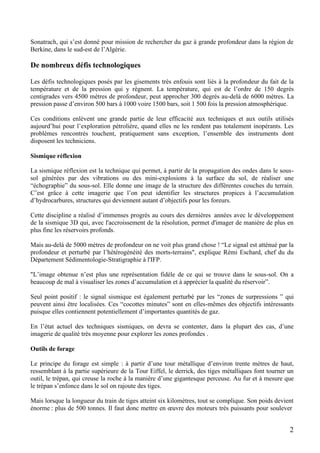 2
Sonatrach, qui s’est donné pour mission de rechercher du gaz à grande profondeur dans la région de
Berkine, dans le sud-est de l’Algérie.
De nombreux défis technologiques
Les défis technologiques posés par les gisements très enfouis sont liés à la profondeur du fait de la
température et de la pression qui y règnent. La température, qui est de l’ordre de 150 degrés
centigrades vers 4500 mètres de profondeur, peut approcher 300 degrés au-delà de 6000 mètres. La
pression passe d’environ 500 bars à 1000 voire 1500 bars, soit 1 500 fois la pression atmosphérique.
Ces conditions enlèvent une grande partie de leur efficacité aux techniques et aux outils utilisés
aujourd’hui pour l’exploration pétrolière, quand elles ne les rendent pas totalement inopérants. Les
problèmes rencontrés touchent, pratiquement sans exception, l’ensemble des instruments dont
disposent les techniciens.
Sismique réflexion
La sismique réflexion est la technique qui permet, à partir de la propagation des ondes dans le sous-
sol générées par des vibrations ou des mini-explosions à la surface du sol, de réaliser une
“échographie” du sous-sol. Elle donne une image de la structure des différentes couches du terrain.
C’est grâce à cette imagerie que l’on peut identifier les structures propices à l’accumulation
d’hydrocarbures, structures qui deviennent autant d’objectifs pour les foreurs.
Cette discipline a réalisé d’immenses progrès au cours des dernières années avec le développement
de la sismique 3D qui, avec l'accroissement de la résolution, permet d'imager de manière de plus en
plus fine les réservoirs profonds.
Mais au-delà de 5000 mètres de profondeur on ne voit plus grand chose ! “Le signal est atténué par la
profondeur et perturbé par l’hétérogénéité des morts-terrains", explique Rémi Eschard, chef du du
Département Sédimentologie-Stratigraphie à l'IFP.
"L’image obtenue n’est plus une représentation fidèle de ce qui se trouve dans le sous-sol. On a
beaucoup de mal à visualiser les zones d’accumulation et à apprécier la qualité du réservoir”.
Seul point positif : le signal sismique est également perturbé par les “zones de surpressions ” qui
peuvent ainsi être localisées. Ces “cocottes minutes” sont en elles-mêmes des objectifs intéressants
puisque elles contiennent potentiellement d’importantes quantités de gaz.
En l’état actuel des techniques sismiques, on devra se contenter, dans la plupart des cas, d’une
imagerie de qualité très moyenne pour explorer les zones profondes .
Outils de forage
Le principe du forage est simple : à partir d’une tour métallique d’environ trente mètres de haut,
ressemblant à la partie supérieure de la Tour Eiffel, le derrick, des tiges métalliques font tourner un
outil, le trépan, qui creuse la roche à la manière d’une gigantesque perceuse. Au fur et à mesure que
le trépan s’enfonce dans le sol on rajoute des tiges.
Mais lorsque la longueur du train de tiges atteint six kilomètres, tout se complique. Son poids devient
énorme : plus de 500 tonnes. Il faut donc mettre en œuvre des moteurs très puissants pour soulever
 