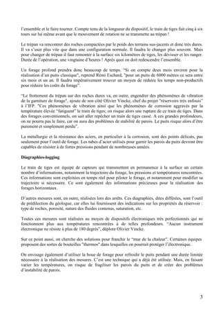 3
l’ensemble et le faire tourner. Compte tenu de la longueur du dispositif, le train de tiges fait cinq à six
tours sur lui même avant que le mouvement de rotation ne se transmette au trépan !
Le trépan va rencontrer des roches compactées par le poids des terrains sus-jacents et donc très dures.
Il va s’user plus vite que dans une configuration normale. Il faudra le changer plus souvent. Mais
pour changer de trépan il faut remonter à la surface six kilomètres de tiges, les dévisser et les ranger.
Durée de l’opération, une vingtaine d’heures ! Après quoi on doit redescendre l’ensemble.
Un forage profond prendra donc beaucoup de temps. “Si on compte deux mois environ pour la
réalisation d’un puits classique", reprend Rémi Eschard, "pour un puits de 6000 mètres ce sera entre
six mois et un an. Il faudra impérativement trouver un moyen de réduire les temps non-productifs
pour réduire les coûts du forage”.
“Le frottement du trépan sur des roches dures va, en outre, engendrer des phénomènes de vibration
de la garniture de forage", ajoute de son côté Olivier Vincke, chef du projet "réservoirs très enfouis”
à l’IFP. "Ces phénomènes de vibration ainsi que les phénomènes de corrosion aggravés par la
température élevée “fatiguent” le train de tiges; on risque alors une rupture de ce train de tiges. Dans
des forages conventionnels, on sait aller repêcher un train de tiges cassé. A ces grandes profondeurs,
on ne pourra pas le faire, car on aura des problèmes de stabilité de parois. Le puits risque alors d’être
purement et simplement perdu”.
La métallurgie et la résistance des aciers, en particulier à la corrosion, sont des points délicats, pas
seulement pour l’outil de forage. Les tubes d’acier utilisés pour garnir les parois du puits devront être
capables de résister à de fortes pressions pendant de nombreuses années.
Diagraphies-logging
Le train de tiges est équipé de capteurs qui transmettent en permanence à la surface un certain
nombre d’informations, notamment la trajectoire du forage, les pressions et températures rencontrées.
Ces informations sont exploitées en temps réel pour piloter le forage, et notamment pour modifier sa
trajectoire si nécessaire. Ce sont également des informations précieuses pour la réalisation des
forages horizontaux.
D’autres mesures sont, en outre, réalisées lors des arrêts. Ces diagraphies, dites différées, sont l’outil
de prédilection du géologue, car elles lui fournissent des indications sur les propriétés du réservoir :
type de roches, porosité, nature des fluides contenus, saturation, etc.
Toutes ces mesures sont réalisées au moyen de dispositifs électroniques très perfectionnés qui ne
fonctionnent plus aux températures rencontrées à de telles profondeurs. “Aucun instrument
électronique ne résiste à plus de 180 degrés”, déplore Olivier Vincke.
Sur ce point aussi, on cherche des solutions pour franchir le “mur de la chaleur”. Certaines équipes
proposent des sortes de bouteilles "thermos" dans lesquelles on pourrait protéger l’électronique.
On envisage également d’utiliser la boue de forage pour refroidir le puits pendant une durée limitée
nécessaire à la réalisation des mesures. C’est une technique qui a déjà été utilisée. Mais, en faisant
varier les températures, on risque de fragiliser les parois du puits et de créer des problèmes
d’instabilité de parois.
 