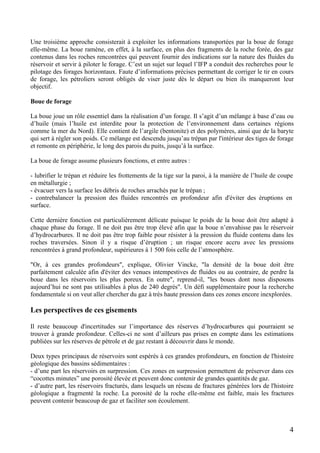 4
Une troisième approche consisterait à exploiter les informations transportées par la boue de forage
elle-même. La boue ramène, en effet, à la surface, en plus des fragments de la roche forée, des gaz
contenus dans les roches rencontrées qui peuvent fournir des indications sur la nature des fluides du
réservoir et servir à piloter le forage. C’est un sujet sur lequel l’IFP a conduit des recherches pour le
pilotage des forages horizontaux. Faute d’informations précises permettant de corriger le tir en cours
de forage, les pétroliers seront obligés de viser juste dès le départ ou bien ils manqueront leur
objectif.
Boue de forage
La boue joue un rôle essentiel dans la réalisation d’un forage. Il s’agit d’un mélange à base d’eau ou
d’huile (mais l’huile est interdite pour la protection de l’environnement dans certaines régions
comme la mer du Nord). Elle contient de l’argile (bentonite) et des polymères, ainsi que de la baryte
qui sert à régler son poids. Ce mélange est descendu jusqu’au trépan par l'intérieur des tiges de forage
et remonte en périphérie, le long des parois du puits, jusqu’à la surface.
La boue de forage assume plusieurs fonctions, et entre autres :
- lubrifier le trépan et réduire les frottements de la tige sur la paroi, à la manière de l’huile de coupe
en métallurgie ;
- évacuer vers la surface les débris de roches arrachés par le trépan ;
- contrebalancer la pression des fluides rencontrés en profondeur afin d'éviter des éruptions en
surface.
Cette dernière fonction est particulièrement délicate puisque le poids de la boue doit être adapté à
chaque phase du forage. Il ne doit pas être trop élevé afin que la boue n’envahisse pas le réservoir
d’hydrocarbures. Il ne doit pas être trop faible pour résister à la pression du fluide contenu dans les
roches traversées. Sinon il y a risque d’éruption ; un risque encore accru avec les pressions
rencontrées à grand profondeur, supérieures à 1 500 fois celle de l’atmosphère.
"Or, à ces grandes profondeurs", explique, Olivier Vincke, "la densité de la boue doit être
parfaitement calculée afin d'éviter des venues intempestives de fluides ou au contraire, de perdre la
boue dans les réservoirs les plus poreux. En outre", reprend-il, "les boues dont nous disposons
aujourd’hui ne sont pas utilisables à plus de 240 degrés". Un défi supplémentaire pour la recherche
fondamentale si on veut aller chercher du gaz à très haute pression dans ces zones encore inexplorées.
Les perspectives de ces gisements
Il reste beaucoup d'incertitudes sur l’importance des réserves d’hydrocarbures qui pourraient se
trouver à grande profondeur. Celles-ci ne sont d’ailleurs pas prises en compte dans les estimations
publiées sur les réserves de pétrole et de gaz restant à découvrir dans le monde.
Deux types principaux de réservoirs sont espérés à ces grandes profondeurs, en fonction de l'histoire
géologique des bassins sédimentaires :
- d’une part les réservoirs en surpression. Ces zones en surpression permettent de préserver dans ces
“cocottes minutes” une porosité élevée et peuvent donc contenir de grandes quantités de gaz.
- d’autre part, les réservoirs fracturés, dans lesquels un réseau de fractures générées lors de l'histoire
géologique a fragmenté la roche. La porosité de la roche elle-même est faible, mais les fractures
peuvent contenir beaucoup de gaz et faciliter son écoulement.
 