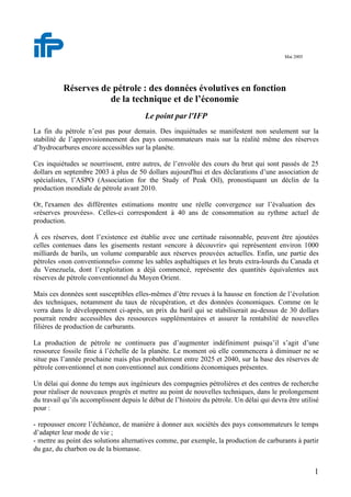 1
Mai 2005
Réserves de pétrole : des données évolutives en fonction
de la technique et de l’économie
Le point par l'IFP
La fin du pétrole n’est pas pour demain. Des inquiétudes se manifestent non seulement sur la
stabilité de l’approvisionnement des pays consommateurs mais sur la réalité même des réserves
d’hydrocarbures encore accessibles sur la planète.
Ces inquiétudes se nourrissent, entre autres, de l’envolée des cours du brut qui sont passés de 25
dollars en septembre 2003 à plus de 50 dollars aujourd'hui et des déclarations d’une association de
spécialistes, l’ASPO (Association for the Study of Peak Oil), pronostiquant un déclin de la
production mondiale de pétrole avant 2010.
Or, l'examen des différentes estimations montre une réelle convergence sur l’évaluation des
«réserves prouvées». Celles-ci correspondent à 40 ans de consommation au rythme actuel de
production.
Á ces réserves, dont l’existence est établie avec une certitude raisonnable, peuvent être ajoutées
celles contenues dans les gisements restant «encore à découvrir» qui représentent environ 1000
milliards de barils, un volume comparable aux réserves prouvées actuelles. Enfin, une partie des
pétroles «non conventionnels» comme les sables asphaltiques et les bruts extra-lourds du Canada et
du Venezuela, dont l’exploitation a déjà commencé, représente des quantités équivalentes aux
réserves de pétrole conventionnel du Moyen Orient.
Mais ces données sont susceptibles elles-mêmes d’être revues à la hausse en fonction de l’évolution
des techniques, notamment du taux de récupération, et des données économiques. Comme on le
verra dans le développement ci-après, un prix du baril qui se stabiliserait au-dessus de 30 dollars
pourrait rendre accessibles des ressources supplémentaires et assurer la rentabilité de nouvelles
filières de production de carburants.
La production de pétrole ne continuera pas d’augmenter indéfiniment puisqu’il s’agit d’une
ressource fossile finie à l’échelle de la planète. Le moment où elle commencera à diminuer ne se
situe pas l’année prochaine mais plus probablement entre 2025 et 2040, sur la base des réserves de
pétrole conventionnel et non conventionnel aux conditions économiques présentes.
Un délai qui donne du temps aux ingénieurs des compagnies pétrolières et des centres de recherche
pour réaliser de nouveaux progrès et mettre au point de nouvelles techniques, dans le prolongement
du travail qu’ils accomplissent depuis le début de l’histoire du pétrole. Un délai qui devra être utilisé
pour :
- repousser encore l’échéance, de manière à donner aux sociétés des pays consommateurs le temps
d’adapter leur mode de vie ;
- mettre au point des solutions alternatives comme, par exemple, la production de carburants à partir
du gaz, du charbon ou de la biomasse.
 