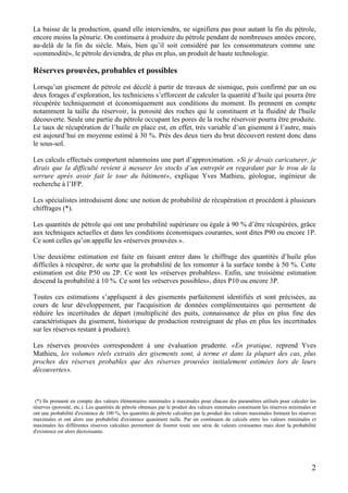 2
La baisse de la production, quand elle interviendra, ne signifiera pas pour autant la fin du pétrole,
encore moins la pénurie. On continuera à produire du pétrole pendant de nombreuses années encore,
au-delà de la fin du siècle. Mais, bien qu’il soit considéré par les consommateurs comme une
«commodité», le pétrole deviendra, de plus en plus, un produit de haute technologie.
Réserves prouvées, probables et possibles
Lorsqu’un gisement de pétrole est décelé à partir de travaux de sismique, puis confirmé par un ou
deux forages d’exploration, les techniciens s’efforcent de calculer la quantité d’huile qui pourra être
récupérée techniquement et économiquement aux conditions du moment. Ils prennent en compte
notamment la taille du réservoir, la porosité des roches qui le constituent et la fluidité de l'huile
découverte. Seule une partie du pétrole occupant les pores de la roche réservoir pourra être produite.
Le taux de récupération de l’huile en place est, en effet, très variable d’un gisement à l’autre, mais
est aujourd’hui en moyenne estimé à 30 %. Près des deux tiers du brut découvert restent donc dans
le sous-sol.
Les calculs effectués comportent néanmoins une part d’approximation. «Si je devais caricaturer, je
dirais que la difficulté revient à mesurer les stocks d’un entrepôt en regardant par le trou de la
serrure après avoir fait le tour du bâtiment», explique Yves Mathieu, géologue, ingénieur de
recherche à l’IFP.
Les spécialistes introduisent donc une notion de probabilité de récupération et procèdent à plusieurs
chiffrages (*).
Les quantités de pétrole qui ont une probabilité supérieure ou égale à 90 % d’être récupérées, grâce
aux techniques actuelles et dans les conditions économiques courantes, sont dites P90 ou encore 1P.
Ce sont celles qu’on appelle les «réserves prouvées ».
Une deuxième estimation est faite en faisant entrer dans le chiffrage des quantités d’huile plus
difficiles à récupérer, de sorte que la probabilité de les remonter à la surface tombe à 50 %. Cette
estimation est dite P50 ou 2P. Ce sont les «réserves probables». Enfin, une troisième estimation
descend la probabilité à 10 %. Ce sont les «réserves possibles», dites P10 ou encore 3P.
Toutes ces estimations s’appliquent à des gisements parfaitement identifiés et sont précisées, au
cours de leur développement, par l'acquisition de données complémentaires qui permettent de
réduire les incertitudes de départ (multiplicité des puits, connaissance de plus en plus fine des
caractéristiques du gisement, historique de production restreignant de plus en plus les incertitudes
sur les réserves restant à produire).
Les réserves prouvées correspondent à une évaluation prudente. «En pratique, reprend Yves
Mathieu, les volumes réels extraits des gisements sont, à terme et dans la plupart des cas, plus
proches des réserves probables que des réserves prouvées initialement estimées lors de leurs
découvertes».
(*) Ils prennent en compte des valeurs élémentaires minimales à maximales pour chacun des paramètres utilisés pour calculer les
réserves (porosité, etc.). Les quantités de pétrole obtenues par le produit des valeurs minimales constituent les réserves minimales et
ont une probabilité d'existence de 100 %, les quantités de pétrole calculées par le produit des valeurs maximales forment les réserves
maximales et ont alors une probabilité d'existence quasiment nulle. Par un continuum de calculs entre les valeurs minimales et
maximales les différentes réserves calculées permettent de fournir toute une série de valeurs croissantes mais dont la probabilité
d'existence est alors décroissante.
 