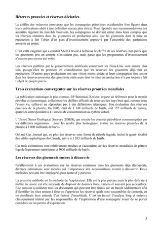 3
Réserves prouvées et réserves déclarées
Le chiffre des «réserves prouvées» que les compagnies pétrolières occidentales font figurer dans
leurs publications obéit à une définition encore plus stricte. Pour répondre aux recommandations des
autorités régulant les marchés boursiers, les compagnies ne doivent entrer dans leurs comptes que
les réserves restantes dans les gisements en production ainsi que les gisements dont la mise en
production a fait l’objet d’un plan d’investissement approuvé par l’ensemble des partenaires
associés au projet.
C’est cette exigence qui a conduit Shell à revoir à la baisse le chiffre de ses réserves, non parce que
les gisements pris en compte n’existaient pas, mais parce que les programmes d’investissement
n’avaient pas encore été votés.
Les réserves publiées par le gouvernement américain concernant les Etats-Unis vont encore plus
loin, puisqu’elles ne prennent en considération que les réserves des gisements déjà mis en
production. D’autres pays producteurs ont une vision moins stricte et leurs compagnies font entrer
dans les réserves prouvées des gisements réels mais dont la mise en production n’a pas toujours fait
l’objet de projets précis.
Trois évaluations convergentes sur les réserves prouvées mondiales
La publication statistique la plus connue, BP Statistical Review, organe de référence pour le monde
pétrolier et économique, collationne les chiffres officiels de réserves des pays bien que, comme nous
l'avons vu, celles-ci ne répondent pas à des définitions identiques. Son évaluation des réserves
prouvées de la planète, fin 2003, était de 1 148 milliards de barils, soit 157 milliards de tonnes,
quantités correspondant à 41 années de consommation au rythme actuel.
L’United States Geological Surveys (USGS), qui retraite les données pétrolières communiquées par
les différents organismes pour les rendre plus homogènes, évalue les réserves prouvées de la
planète à 1 000 milliards de barils.
Oil and Gas Journal qui, en plus des réserves sous forme de pétrole liquide, inclut la quasi- totalité
des sables asphaltiques du Canada, arrive à 1 265 milliards de barils.
Ces trois estimations sont relativement proches et s'accordent sur des réserves mondiales de pétrole
liquide légèrement supérieures à 1000 milliards de barils.
Les réserves des gisements encore à découvrir
Parallèlement à ces évaluations sur les réserves contenues dans les gisements déjà découverts,
diverses estimations sont menées sur l’importance des accumulations restant à découvrir. Deux
méthodes peuvent être employées pour tenter d’y parvenir.
La première méthode est la méthode de l'explorateur. Elle est la plus précise mais la plus délicate à
mettre en œuvre car elle nécessite de disposer de données fines, variées et souvent peu accessibles.
Elle consiste à collecter tous les documents qui peuvent être réunis sur un bassin sédimentaire afin
d'identifier les sites restant à forer et d'apprécier les réserves qu'ils sont susceptibles de contenir, en
les pondérant bien entendu d'un facteur d'incertitude. C’est un travail d’analyse long et onéreux
classiquement réalisé par les responsables de l’exploration d’une compagnie avant de se porter
candidats sur un permis d’exploration.
 