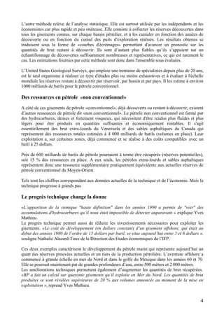 4
L’autre méthode relève de l’analyse statistique. Elle est surtout utilisée par les indépendants et les
économistes car plus rapide et peu onéreuse. Elle consiste à collecter les réserves découvertes dans
tous les gisements connus, sur chaque bassin pétrolier, et à les cumuler en fonction des années de
découverte ou en fonction du cumul des puits d'exploration réalisés. Les résultats obtenus se
traduisent sous la forme de «courbes d'écrémages» permettant d'avancer un pronostic sur les
quantités de brut restant à découvrir. Ils sont d’autant plus fiables qu’ils s’appuient sur un
échantillonnage de découvertes suffisamment nombreuses et représentatives, ce qui est rarement le
cas. Les estimations fournies par cette méthode sont donc dans l'ensemble sous évaluées.
L’United States Geological Surveys, qui emploie une trentaine de spécialistes depuis plus de 20 ans,
est le seul organisme à réaliser ce type d'études plus ou moins exhaustives et à évaluer à l'échelle
mondiale les réserves restant à découvrir par réservoir, par bassin et par pays. Il les estime à environ
1000 milliards de barils pour le pétrole conventionnel.
Des ressources en pétrole «non conventionnel»
A côté de ces gisements de pétrole «conventionnel», déjà découverts ou restant à découvrir, existent
d’autres ressources de pétrole dit «non conventionnel». Le pétrole non conventionnel est formé par
des hydrocarbures, denses et fortement visqueux, qui nécessitent d'être rendus plus fluides et plus
légers pour être produits en quantités suffisantes et économiquement rentables. Il s'agit
essentiellement des brut extra-lourds du Venezuela et des sables asphaltiques du Canada qui
représentent des ressources totales estimées à 4 000 milliards de barils (volumes en place). Leur
exploitation a, sur certaines zones, déjà commencé et se réalise à des coûts compatibles avec un
baril à 25 dollars.
Près de 600 milliards de barils de pétrole pourraient à terme être récupérés (réserves potentielles),
soit 15 % des ressources en place. A eux seuls, les pétroles extra-lourds et sables asphaltiques
représentent donc une ressource supplémentaire pratiquement équivalente aux actuelles réserves de
pétrole conventionnel du Moyen-Orient.
Tels sont les chiffres correspondant aux données actuelles de la technique et de l’économie. Mais la
technique progresse à grands pas.
Le progrès technique change la donne
«L’apparition de la sismique "haute définition" dans les années 1990 a permis de "voir" des
accumulations d'hydrocarbures qu’il nous était impossible de détecter auparavant » explique Yves
Mathieu.
Le progrès technique permet aussi de réduire les investissements nécessaires pour exploiter les
gisements. «Le coût de développement (en dollars constant) d’un gisement offshore, qui était au
début des années 1980 de l’ordre de 15 dollars par baril, se situe aujourd’hui entre 5 et 8 dollars »,
souligne Nathalie Alazard-Toux de la Direction des Etudes économiques de l’IFP.
Ces deux exemples caractérisent le développement du pétrole marin qui représente aujourd’hui un
quart des réserves prouvées actuelles et un tiers de la production pétrolière. L’aventure offshore a
commencé à grande échelle en mer du Nord et dans le golfe du Mexique dans les années 60 et 70.
Elle se poursuit maintenant par de grandes profondeurs d’eau, entre 500 mètres et 2 000 mètres.
Les améliorations techniques permettent également d’augmenter les quantités de brut récupérées.
«BP a fait un calcul sur quarante gisements qu’il exploite en Mer du Nord. Les quantités de brut
produites se sont révélées supérieures de 20 % aux volumes annoncés au moment de la mise en
exploitation », reprend Yves Mathieu.
 