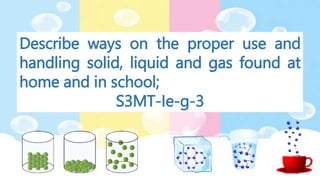 Describe ways on the proper use and
handling solid, liquid and gas found at
home and in school;
S3MT-Ie-g-3
 