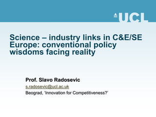 Science – industry links in C&E/SE
Europe: conventional policy
wisdoms facing reality


    Prof. Slavo Radosevic
    s.radosevic@ucl.ac.uk
    Beograd, ‘Innovation for Competitiveness?’
 