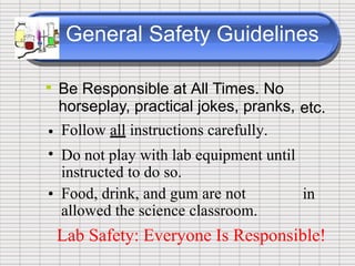 General Safety Guidelines
• Be Responsible at All Times. No
horseplay, practical jokes, pranks,
Follow all instructions carefully.
Do not play with lab equipment until
instructed to do so.
Food, drink, and gum are not
allowed the science classroom.
etc.
•
•
• in
Lab Safety: Everyone Is Responsible!
 