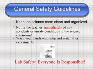 General Safety Guidelines
•
•
Keep the science room clean and organized.
Notify the teacher immediately of any
accidents or unsafe conditions in the science
classroom!
• Wash your hands with soap
experiments.
and water after
Lab Safety: Everyone Is Responsible!
 