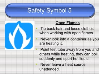 Safety Symbol 5
Open Flames
• Tie back hair and loose
when working with open
clothes
flames.
• Never look into a container as you
are heating it.
Point test tube away from you and
others while heating, they can boil
suddenly and spurt hot liquid.
Never leave a heat source
unattended.
•
•
 