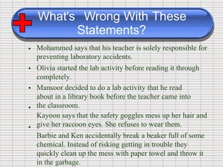 What’s Wrong With These
Statements?
Mohammed says that his teacher is solely responsible for
preventing laboratory accidents.
Olivia started the lab activity before reading it through
completely.
Mansoor decided to do a lab activity that he read
about in a library book before the teacher came into
the classroom.
Kayoon says that the safety goggles mess up her hair and
give her raccoon eyes. She refuses to wear them.
Barbie and Ken accidentally break a beaker full of some
chemical. Instead of risking getting in trouble they
quickly clean up the mess with paper towel and throw it
in the garbage.
•
•
•
•
•
 