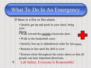 What To Do In An Emergency
If there is a fire or fire alarm
• Quietly get up and push in your chair, bring
your
phone.
•
•
•
•
•
Walk toward the outside classroom door.
Walk to the basketball court.
Quickly line up in alphabetical order by last
Remain in line until the drill is over.
name.
Remain silent throughout the entire alarm so that all
people can hear important directions.
Lab Safety: Everyone Is Responsible!
 