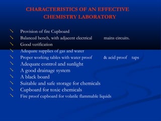 CHARACTERISTICS OF AN EFFECTIVE
CHEMISTRY LABORATORY
Provision of fire Cupboard

Balanced bench, with adjacent electrical mains circuits.

Good verification

Adequate supplies of gas and water

Proper working tables with water proof
Adequate control and sunlight
A good drainage system
A black board
Suitable and safe storage for chemicals
Cupboard for toxic chemicals
& acid proof taps






 Fire proof cupboard for volatile flammable liquids
 