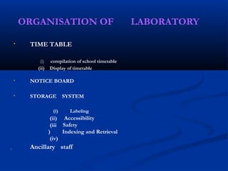 ORGANISATION OF LABORATORY
• TIME TABLE
(i) compilation of school timetable
(ii) Display of timetable
NOTICE BOARD
•
STORAGE SYSTEM
•
(i)
(ii)
(iii
)
(iv)
Labeling
Accessibility
Safety
Indexing and Retrieval
Ancillary staff

 