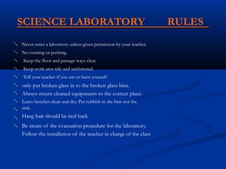 SCIENCE LABORATORY RULES
Never enter a laboratory unless given permission by your teacher.

No running or pushing.

Keep the floor and passage ways clear.

Keep work area tidy and uncluttered.

Tell your teacher if you cut or burn yourself .
only put broken glass in to the broken glass bins.
Always return cleaned equipments to the correct place.
Leave benches clean and dry. Put rubbish in the bins not the
sink.
Hang hair should be tied back
Be aware of the evacuation procedure for the laboratory.
Follow the installation of the teacher in charge of the class







 